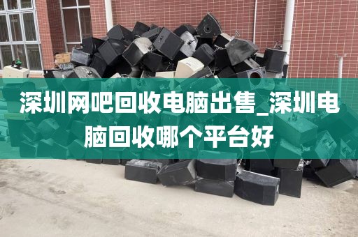 深圳網(wǎng)吧回收電腦出售_深圳電腦回收哪個平臺好