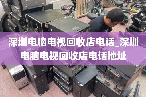 深圳電腦電視回收店電話_深圳電腦電視回收店電話地址