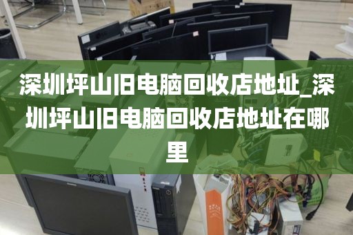 深圳坪山舊電腦回收店地址_深圳坪山舊電腦回收店地址在哪里