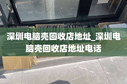 深圳電腦殼回收店地址_深圳電腦殼回收店地址電話