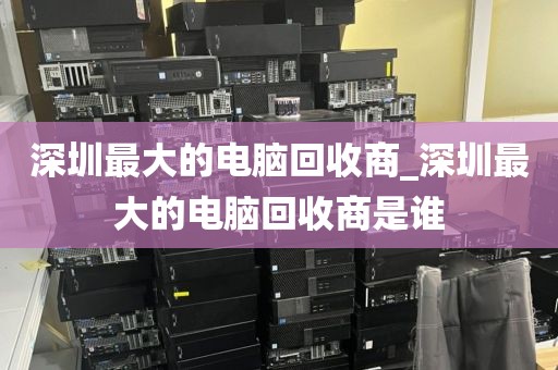 深圳最大的電腦回收商_深圳最大的電腦回收商是誰(shuí)