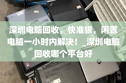 深圳電腦回收，快準狠，閑置電腦一小時內解決！_深圳電腦回收哪個平臺好