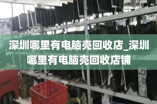深圳哪里有電腦殼回收店_深圳哪里有電腦殼回收店鋪