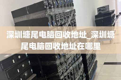 深圳塘尾電腦回收地址_深圳塘尾電腦回收地址在哪里