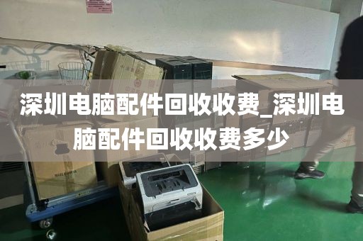 深圳電腦配件回收收費_深圳電腦配件回收收費多少