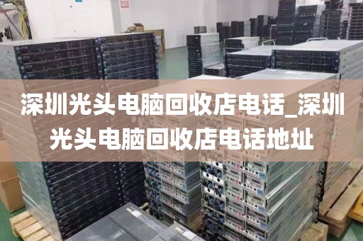 深圳光頭電腦回收店電話_深圳光頭電腦回收店電話地址