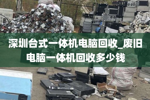 深圳臺式一體機電腦回收_廢舊電腦一體機回收多少錢