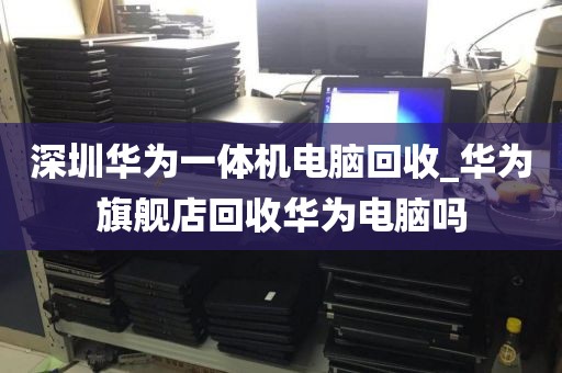 深圳華為一體機(jī)電腦回收_華為旗艦店回收華為電腦嗎
