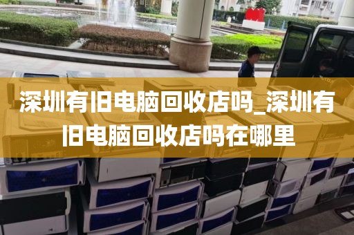 深圳有舊電腦回收店嗎_深圳有舊電腦回收店嗎在哪里